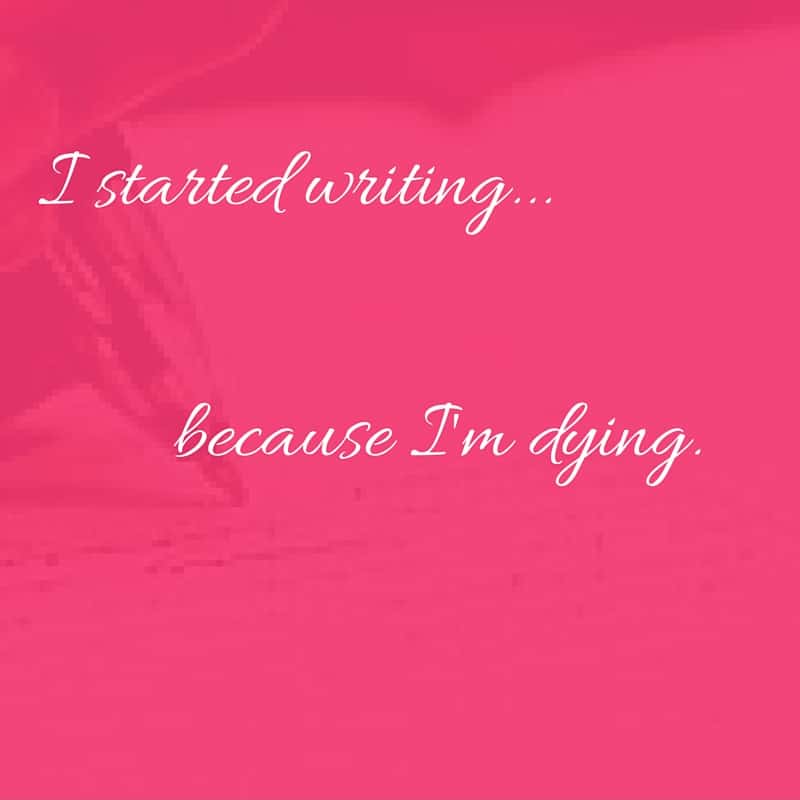 I started writing because I’m dying